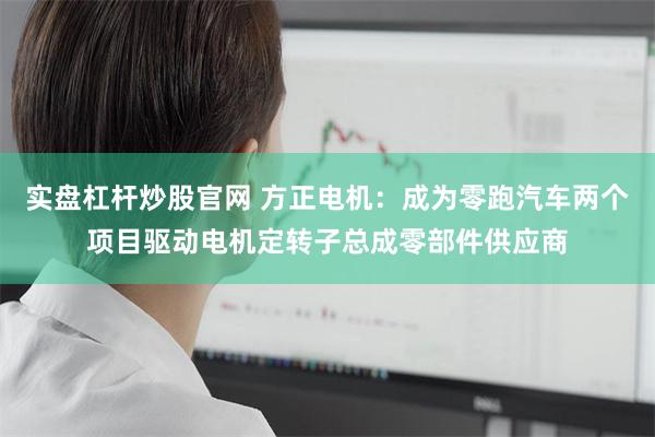 实盘杠杆炒股官网 方正电机：成为零跑汽车两个项目驱动电机定转子总成零部件供应商