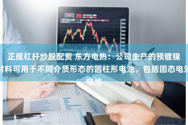 正规杠杆炒股配资 东方电热：公司生产的预镀镍材料可用于不同介质形态的圆柱形电池，包括固态电池