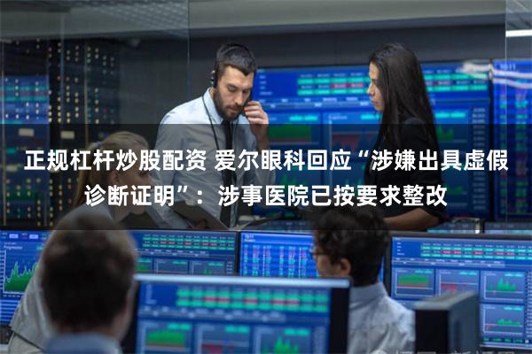 正规杠杆炒股配资 爱尔眼科回应“涉嫌出具虚假诊断证明”：涉事医院已按要求整改