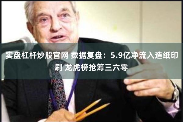 实盘杠杆炒股官网 数据复盘：5.9亿净流入造纸印刷 龙虎榜抢筹三六零