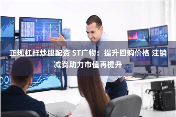 正规杠杆炒股配资 ST广物：提升回购价格 注销减资助力市值再提升