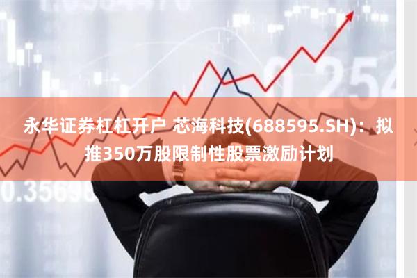 永华证券杠杠开户 芯海科技(688595.SH)：拟推350万股限制性股票激励计划