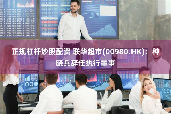 正规杠杆炒股配资 联华超市(00980.HK)：种晓兵辞任执行董事