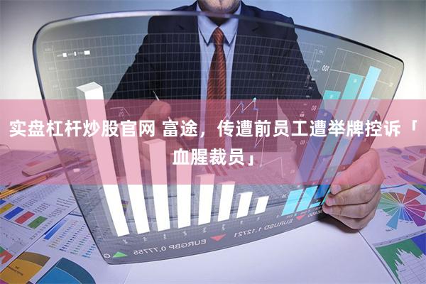 实盘杠杆炒股官网 富途，传遭前员工遭举牌控诉「血腥裁员」