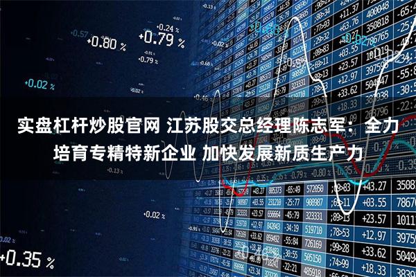 实盘杠杆炒股官网 江苏股交总经理陈志军：全力培育专精特新企业 加快发展新质生产力