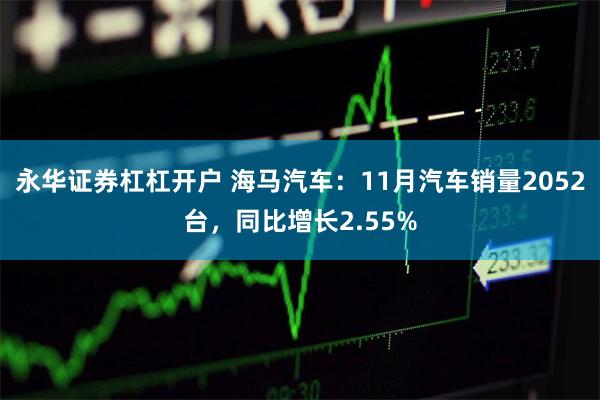 永华证券杠杠开户 海马汽车：11月汽车销量2052台，同比增长2.55%