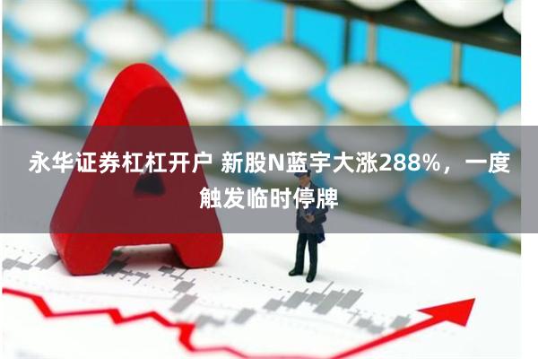 永华证券杠杠开户 新股N蓝宇大涨288%，一度触发临时停牌