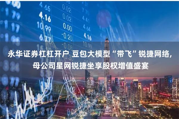 永华证券杠杠开户 豆包大模型“带飞”锐捷网络, 母公司星网锐捷坐享股权增值盛宴