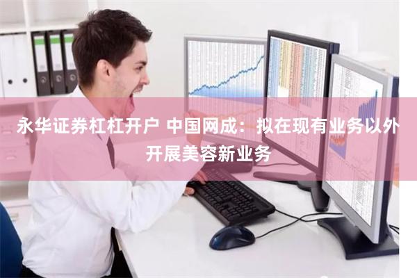 永华证券杠杠开户 中国网成：拟在现有业务以外开展美容新业务