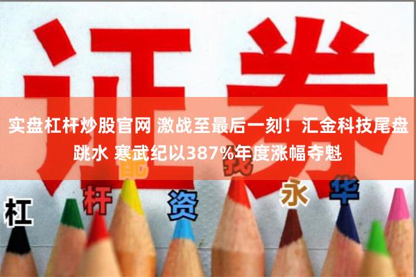 实盘杠杆炒股官网 激战至最后一刻！汇金科技尾盘跳水 寒武纪以387%年度涨幅夺魁