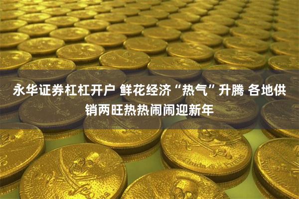 永华证券杠杠开户 鲜花经济“热气”升腾 各地供销两旺热热闹闹迎新年