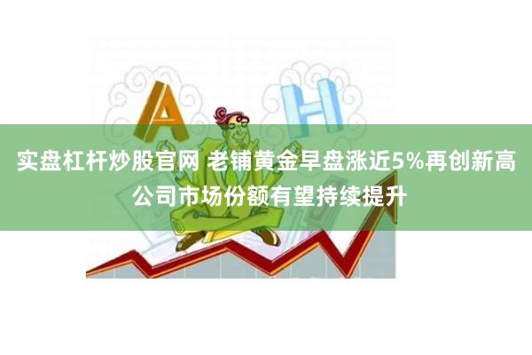 实盘杠杆炒股官网 老铺黄金早盘涨近5%再创新高 公司市场份额有望持续提升