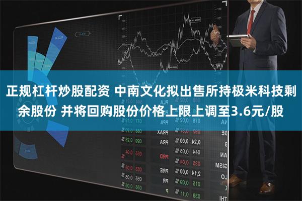 正规杠杆炒股配资 中南文化拟出售所持极米科技剩余股份 并将回购股份价格上限上调至3.6元/股