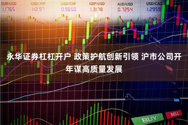 永华证券杠杠开户 政策护航创新引领 沪市公司开年谋高质量发展