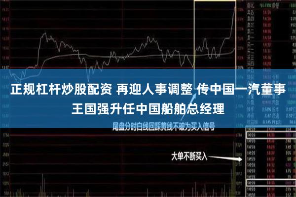 正规杠杆炒股配资 再迎人事调整 传中国一汽董事王国强升任中国船舶总经理