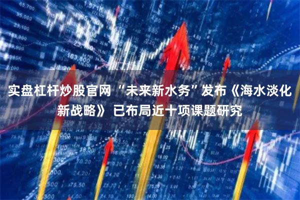 实盘杠杆炒股官网 “未来新水务”发布《海水淡化新战略》 已布局近十项课题研究