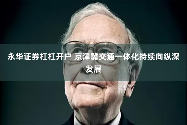 永华证券杠杠开户 京津冀交通一体化持续向纵深发展