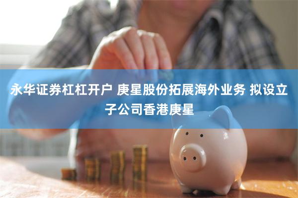 永华证券杠杠开户 庚星股份拓展海外业务 拟设立子公司香港庚星
