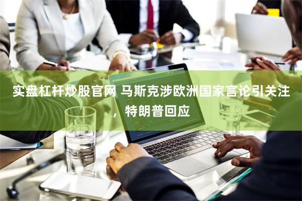实盘杠杆炒股官网 马斯克涉欧洲国家言论引关注，特朗普回应