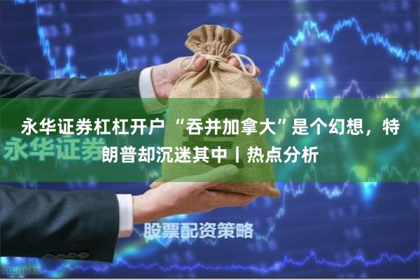 永华证券杠杠开户 “吞并加拿大”是个幻想，特朗普却沉迷其中丨热点分析