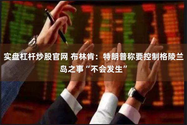 实盘杠杆炒股官网 布林肯：特朗普称要控制格陵兰岛之事“不会发生”