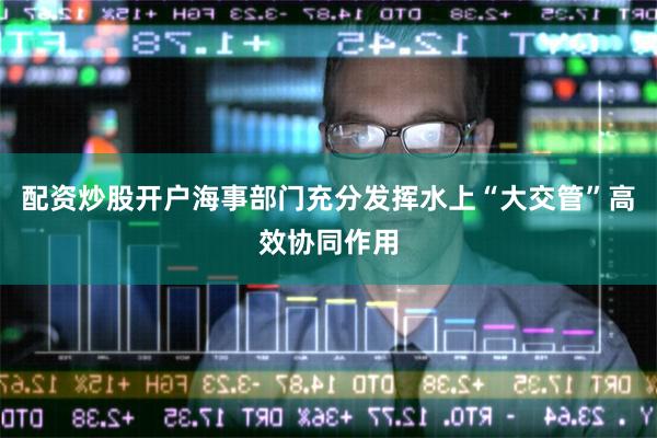 配资炒股开户海事部门充分发挥水上“大交管”高效协同作用