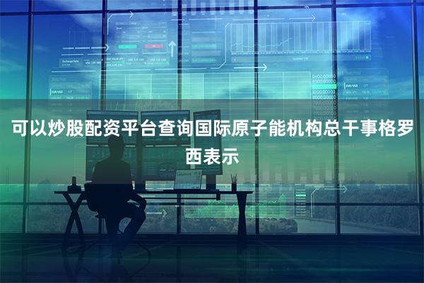 可以炒股配资平台查询国际原子能机构总干事格罗西表示