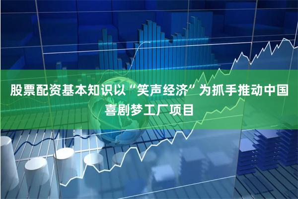 股票配资基本知识以“笑声经济”为抓手推动中国喜剧梦工厂项目