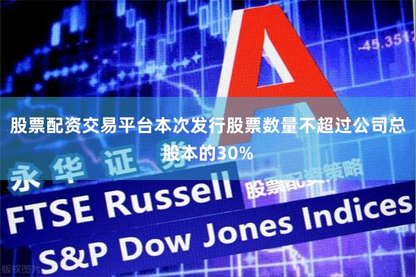 股票配资交易平台本次发行股票数量不超过公司总股本的30%