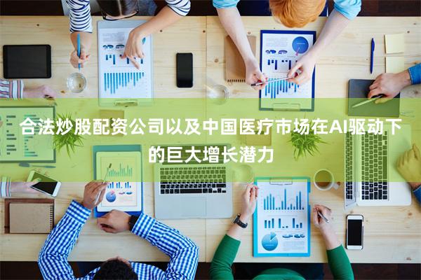 合法炒股配资公司以及中国医疗市场在AI驱动下的巨大增长潜力
