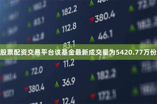 股票配资交易平台该基金最新成交量为5420.77万份