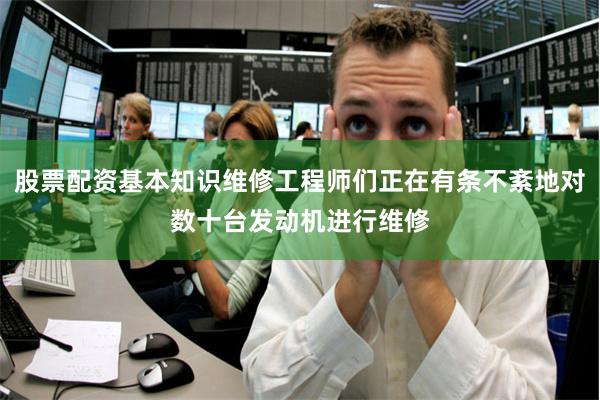 股票配资基本知识维修工程师们正在有条不紊地对数十台发动机进行维修