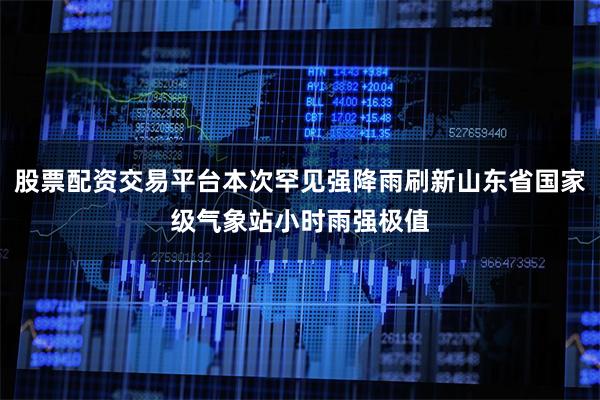 股票配资交易平台本次罕见强降雨刷新山东省国家级气象站小时雨强极值